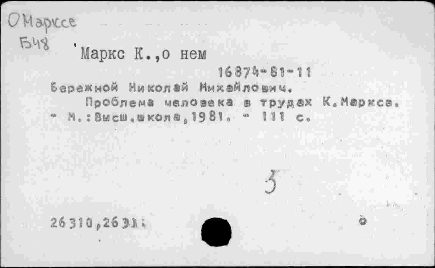 ﻿ЬЧЧ •т.
Маркс К.,о нем
1687%- 81-11
Бережной Николай Михайлович.
Проблема человека ® трудах К.Меркса.
* М. : Высш, школ а (, 19 81» - 111 с.
26310,26>11
о